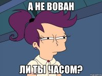 А не вован ли ты часом?