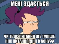 Мені здається чи твоє питання ще тупіше, ніж питання дня в аску??