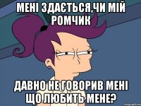 Мені здається,чи мій Ромчик давно не говорив мені що любить мене?