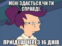 МЕНІ ЗДАЄТЬСЯ,ЧИ ТИ СПРАВДІ, ПРИЇДЕШ ЧЕРЕЗ 16 ДНІВ