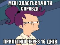 МЕНІ ЗДАЄТЬСЯ,ЧИ ТИ СПРАВДІ, ПРИЛЕТИШ ЧЕРЕЗ 16 ДНІВ