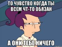 то чувство когда ты всем чт-то обязан а они тебе ничего