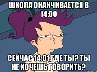 школа оканчивается в 14:00 сейчас 14:01,где ты? ты не хочешь говорить?