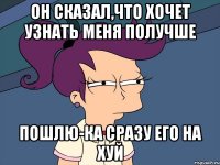 он сказал,что хочет узнать меня получше пошлю-ка сразу его на хуй