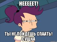 Нееееет! ТЫ НЕ ПОЙДЁШЬ СПААТЬ! СУЩКА