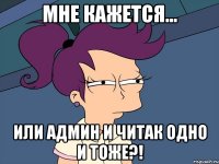 Мне кажется... Или Админ и читак одно и тоже?!