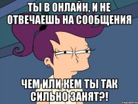 ТЫ В ОНЛАЙН, И НЕ ОТВЕЧАЕШЬ НА СООБЩЕНИЯ ЧЕМ ИЛИ КЕМ ТЫ ТАК СИЛЬНО ЗАНЯТ?!