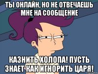 ты онлайн, но не отвечаешь мне на сообщение казнить холопа! пусть знает как игнорить царя!