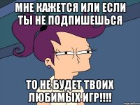 Мне кажется или если ты не подпишешься то не будет твоих любимых игр!!!!