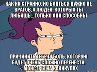 Как ни странно, но бояться нужно не врагов, а людей, которых ты любишь… только они способны причинить тебе ту боль, которую будет очень сложно перенести. ©Монстры на каникулах