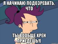 Я начинаю подозревать, что ты вообще хрен приедешь!(