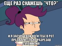 Еще раз скажешь "что?" и я засуну твои ноги тебе в рот предварительно разрезав сухожилия