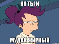 ну ты и МУДАК ЖИРНЫЙ