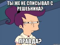 ты же не списывал с решебника? правда?