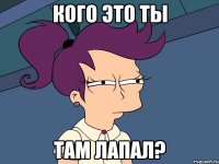 Кого это ты там лапал?