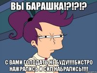 Вы барашка!?!?!? с вами голодать не буду!!!!Бистро нажрались и сил набрались!!!!