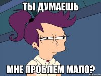 ТЫ ДУМАЕШЬ МНЕ ПРОБЛЕМ МАЛО?