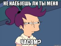 НЕ НАЁБУЕШЬ ЛИ ТЫ МЕНЯ ЧАСОМ?