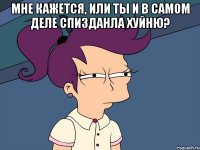 МНЕ КАЖЕТСЯ, ИЛИ ТЫ И В САМОМ ДЕЛЕ СПИЗДАНЛА ХУЙНЮ? 