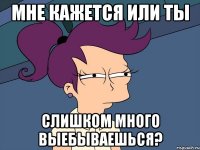 Мне кажется или ты слишком много выебываешься?