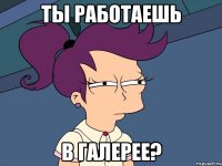 Ты работаешь в Галерее?