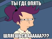 ты где опять шляешься аааааа???