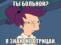 ТЫ больной? Я знаю не отрицай.