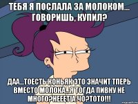 Тебя я послала за молоком... Говоришь, купил? Даа...Тоесть коньяк это значит тперь вместо молока...Я тогда пивну не много?Нееет!А чо?Тото!!!