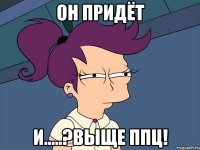 он придёт и.....?выще ппц!