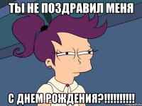 Ты не поздравил меня с днем рождения?!!!!!!!!!!