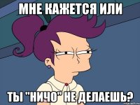 мне кажется или ты "ничо" не делаешь?