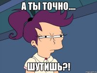 а ты точно.... ШУТИШЬ?!