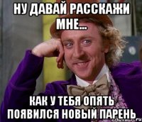 Ну давай расскажи мне... Как у тебя опять появился новый парень