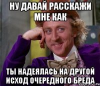 ну давай расскажи мне как ты надеялась на другой исход очередного бреда