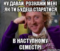 Ну давай, розкажи мені ,як ти будеш старатися в наступному семестрі