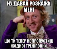 ну давай розкажи мені що ти тепер не пропустиш жодної треніровки