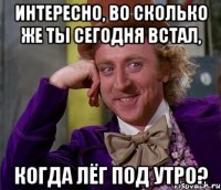 Интересно, во сколько же ты сегодня встал, когда лёг под утро?