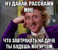 ну давай, расскажи мне, что завтракать на даче ты будешь йогуртом