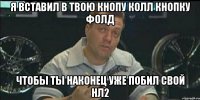 я вставил в твою кнопу колл кнопку фолд чтобы ты наконец уже побил свой нл2