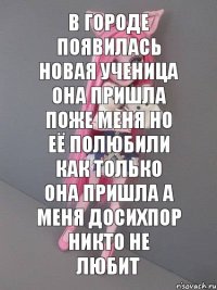 в городе появилась новая ученица она пришла поже меня но её полюбили как только она пришла а меня досихпор никто не любит