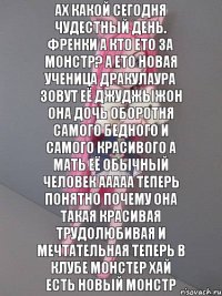 ах какой сегодня чудестный день. френки а кто ето за монстр? а ето новая ученица дракулаура зовут её джуджыжон она дочь оборотня самого бедного и самого красивого а мать её обычный человек ааааа теперь понятно почему она такая красивая трудолюбивая и мечтательная теперь в клубе монстер хай есть новый монстр