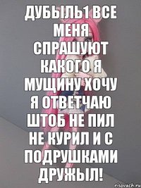 Дубыль1 все меня спрашуют какого я мущину хочу я ответчаю штоб не пил не курил и с подрушками дружыл!