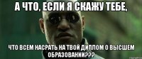 А что, если я скажу тебе, Что всем насрать на твой диплом о высшем образовании???