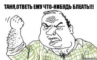 таня,ответь ему что-нибудь блеать!!!