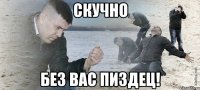 скучно без вас пиздец!