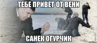 ТЕБЕ ПРИВЕТ ОТ ВЕНИ САНЕК ОГУРЧИК