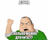 Дэвид сколько можно дрочить??