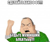 СДЕЛАЙТЕ АБНОФФУ!!! БУДЬТЕ МУЖИКАМИ, БЛЕАТЬЬЬ!!!