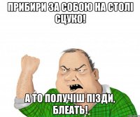 Прибири за собою на столі сцуко! А то получіш пізди, блеать!