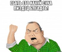 ебать его нахуй сука пиздец блеадть! 